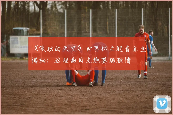 《滚动的天空》世界杯主题音乐全揭秘：这些曲目点燃赛场激情