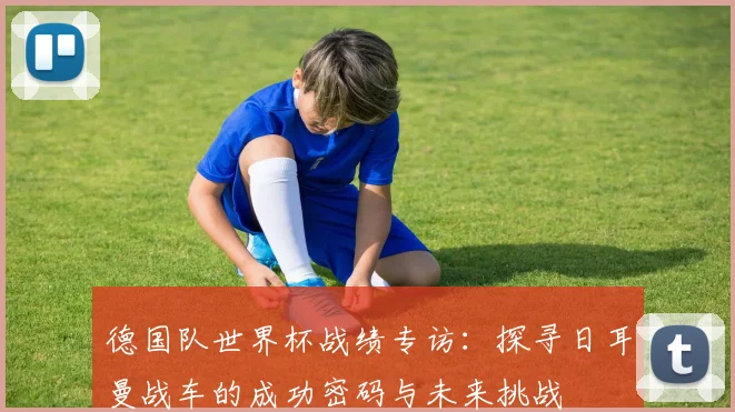 德国队世界杯战绩专访：探寻日耳曼战车的成功密码与未来挑战